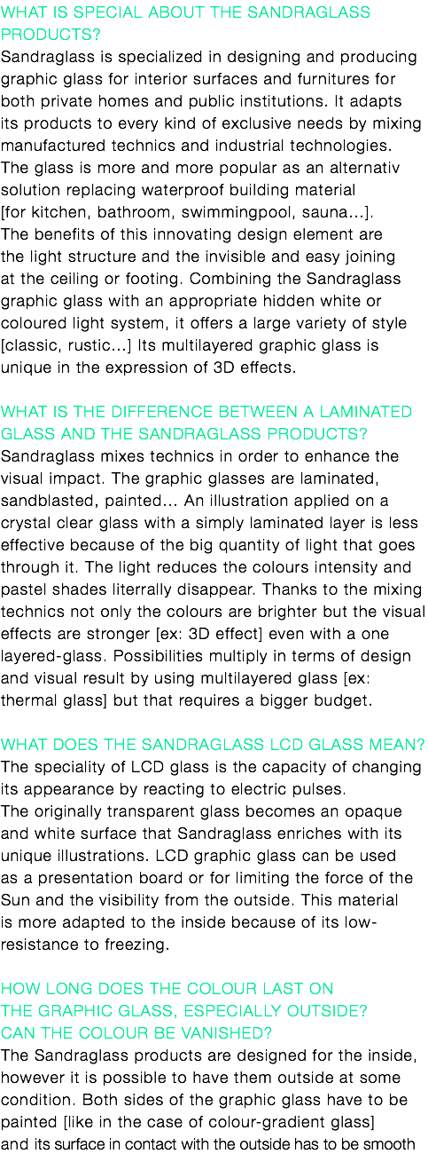 What is special about the Sandraglass products?
Sandraglass is specialized in designing and producing graphic glass for interior surfaces and furnitures for both private homes and public institutions. It adapts its products to every kind of exclusive needs by mixing manufactured technics and industrial technologies. The glass is more and more popular as an alternativ solution replacing waterproof building material [for kitchen, bathroom, swimmingpool, sauna…]. The benefits of this innovating design element are the light structure and the invisible and easy joining at the ceiling or footing. Combining the Sandraglass graphic glass with an appropriate hidden white or coloured light system, it offers a large variety of style [classic, rustic…] Its multilayered graphic glass is unique in the expression of 3D effects. What is the difference between a laminated glass and the Sandraglass products? Sandraglass mixes technics in order to enhance the visual impact. The graphic glasses are laminated, sandblasted, painted… An illustration applied on a crystal clear glass with a simply laminated layer is less effective because of the big quantity of light that goes through it. The light reduces the colours intensity and pastel shades literrally disappear. Thanks to the mixing technics not only the colours are brighter but the visual effects are stronger [ex: 3D effect] even with a one layered-glass. Possibilities multiply in terms of design and visual result by using multilayered glass [ex: thermal glass] but that requires a bigger budget. What does the Sandraglass LCD glass mean?
The speciality of LCD glass is the capacity of changing its appearance by reacting to electric pulses. The originally transparent glass becomes an opaque and white surface that Sandraglass enriches with its unique illustrations. LCD graphic glass can be used as a presentation board or for limiting the force of the Sun and the visibility from the outside. This material is more adapted to the inside because of its low-resistance to freezing. How long does the colour last on the graphic glass, especially outside? Can the colour be vanished? The Sandraglass products are designed for the inside, however it is possible to have them outside at some condition. Both sides of the graphic glass have to be painted [like in the case of colour-gradient glass] and its surface in contact with the outside has to be smooth