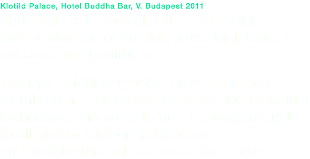 Klotild Palace, Hotel Buddha Bar, V. Budapest 2011
Sandraglass is specialized in the design and production of graphic glass for interior surfaces and furnitures. The eye-catching graphic glasses are made by mixing manufactured technics and industrial technologies in order to adapt every products to all kind of interior architecture and architecture related exclusive needs.