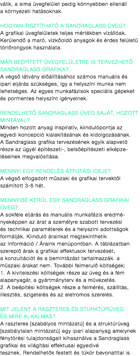 válik, a sima üvegfelület pedig könnyebben ellenáll a környezeti hatásoknak. Hogyan tisztítható a Sandraglass üveg? A grafikai üvegfelületek teljes mértékben vízállóak. Kerülendő a maró, vízkőoldó anyagok és érdes felületű törlőrongyok használata. Már beépített Üvegfelületre is tervezhető Sandraglass grafika? A végső látvány előállításához számos manuális és ipari eljárás szükséges, így a helyszíni munka nem lehetséges. Az egyes munkafázisok speciális gépeket és pormentes helyszínt igényelnek. Rendelhető Sandraglass üveg saját, hozott mintával? Minden hozott anyag inspiratív, kiindulópontja az egyedi koncepció kialakításának és kidolgozásának. A Sandraglass grafika tervezésének egyik alapvető része az ügyél építészeti-, belsőépítészeti elképze-léseinek megvalósítása. Mennyi egy rendelés átfutási ideje?
A végső elfogadott műszaki és grafikai tervektől számított 3-6 hét. mennyibe kerül egy Sandraglass grafikai Üveg? A sokféle eljárás és manuális munkafázis eredmé- nyeképpen az árat a személyre szabott tervezési és technikai paraméterek és a helyszini adottságok formálják. Kiinduló árainkat megtekinthetik az Információ / Áraink menüpontban. A táblázatban szereplő árak a grafikai effektusok tervezését, a konzultációt és a bemintázást tartalmazzák. a
műszaki árakat nem. További felmerulő költségek: 1. A kivitelezési költségek része az üveg és a fém alapanyagár, a gyártmányterv és a művezetés. 2. A beépítési költségek része a felmérés, szállítás, illesztés, szigetelés és az eletromos szerelés. Mit jelent a raszteres és sturktúrüveg és mire alkalmas? A raszteres [szabályos mintázatú] és a struktúrüveg [szabálytalan mintázatú] egy ipari alapanyag amelynek fénytörési tulajdonságait kihasználva a Sandraglass grafikai és világítási effektusai egyedivé tesznek. Rendelhetők festett és tükör bevonatttal is.