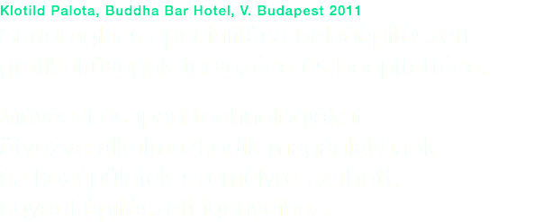 Klotild Palota, Buddha Bar Hotel, V. Budapest 2011
Sandraglass specialitása belsőépítészeti grafikai üvegek tervezése és beépítettése. Művészi és ipari technológiákat ötvözve alkalmazkodik magánlakások és középületek személyre szabott, egyedi építészeti igényeihez.